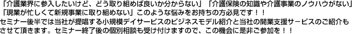 「介護業界に参入したいけど、どう取り組めば良いか分からない」「介護保険の知識や介護事業のノウハウがない」「現業が忙しくて新規事業に取り組めない」このような悩みをお持ちの方必見です!!セミナー後半では当社が提唱する小規模デイサービスのビジネスモデル紹介と当社の開業支援サ−ビスのご紹介もさせて頂きます。セミナー終了後の個別相談も受け付けますので、この機会に是非ご参加を!!